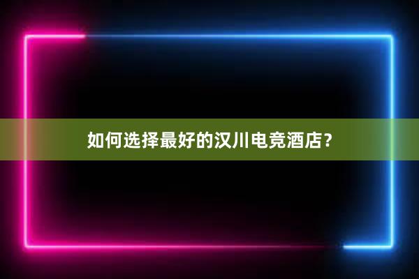 如何选择最好的汉川电竞酒店？