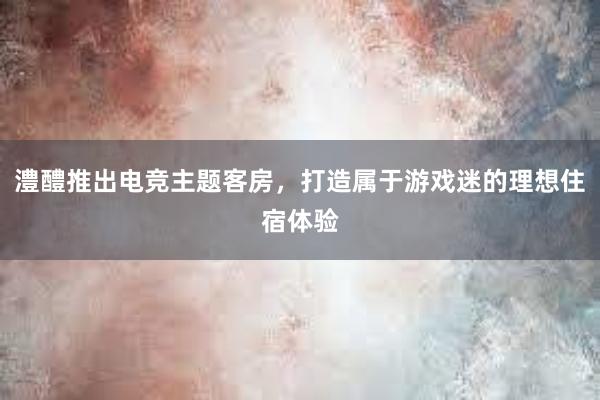 澧醴推出电竞主题客房，打造属于游戏迷的理想住宿体验