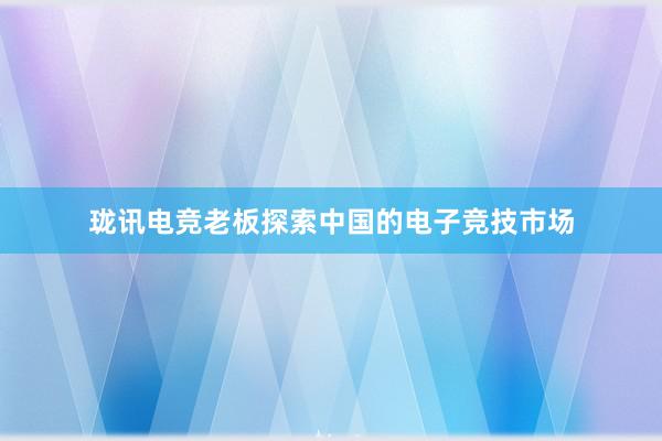 珑讯电竞老板探索中国的电子竞技市场