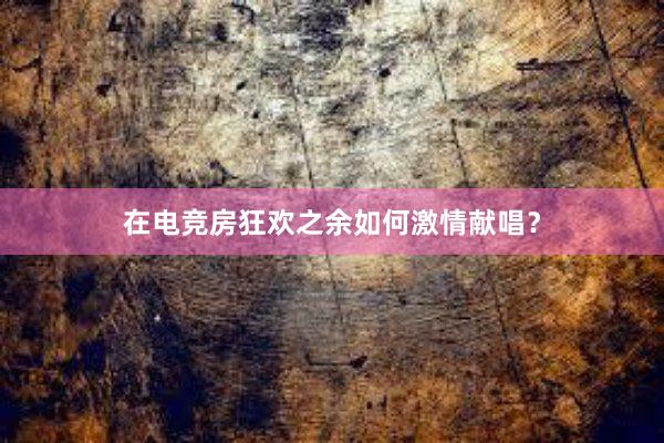 在电竞房狂欢之余如何激情献唱？