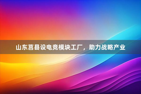 山东莒县设电竞模块工厂，助力战略产业