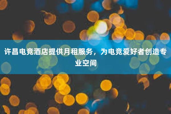 许昌电竞酒店提供月租服务，为电竞爱好者创造专业空间