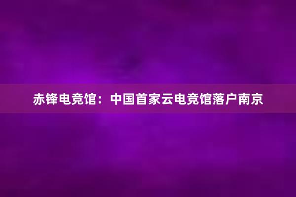 赤锋电竞馆：中国首家云电竞馆落户南京