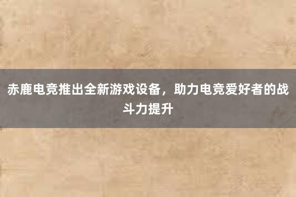 赤鹿电竞推出全新游戏设备，助力电竞爱好者的战斗力提升