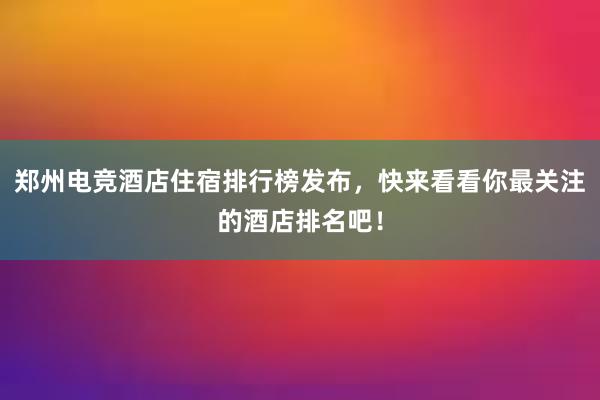 郑州电竞酒店住宿排行榜发布，快来看看你最关注的酒店排名吧！