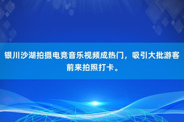 银川沙湖拍摄电竞音乐视频成热门，吸引大批游客前来拍照打卡。