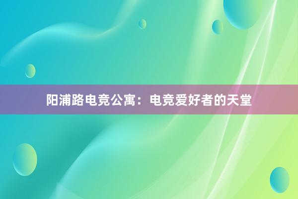 阳浦路电竞公寓：电竞爱好者的天堂