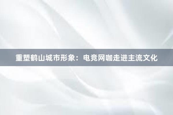 重塑鹤山城市形象：电竞网咖走进主流文化